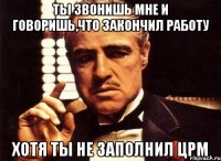 Ты звонишь мне и говоришь,что закончил работу хотя ты не заполнил црм