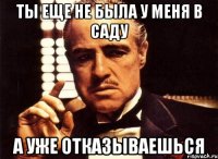 ты еще не была у меня в саду а уже отказываешься