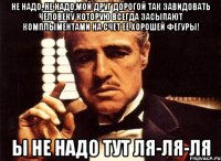 не надо, не надо,мой друг дорогой так завидовать человеку которую всегда засыпают комплыментами на счет ее хорошей фегуры! ы не надо тут ля-ля-ля