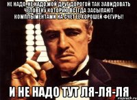 не надо, не надо,мой друг дорогой так завидовать человеку которую всегда засыпают комплыментами на счет ее хорошей фегуры! и не надо тут ля-ля-ля