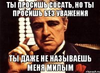 Ты просишь сосать, но ты просишь без уважения Ты даже не называешь меня милым