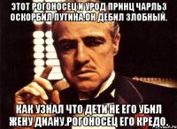 Этот рогоносец и урод принц чарльз оскорбил путина.он дебил злобный. Как узнал что дети не его убил жену диану.рогоносец его кредо.