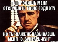 ты просишь меня отслушать твою годноту но ты даже не называешь меня "о, Бунтарь-кун"