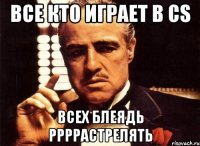 все кто играет в CS всех блеядь ррррастрелять