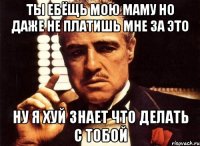 Ты ебёщь мою маму но даже не платишь мне за это Ну я хуй знает что делать с тобой