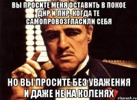 вы просите меня оставить в покое ДНР и ЛНР, когда те самопровозгласили себя но вы просите без уважения и даже не на коленях