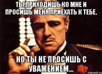 Ты,приходишь ко мне и просишь меня приехать к Тебе, Но ты не просишь с уважением...