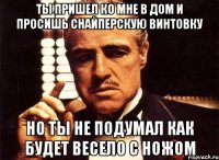 ты пришел ко мне в дом и просишь снайперскую винтовку но ты не подумал как будет весело с ножом