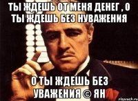 ты ждешь от меня денег , о ты ждешь без нуважения о ты ждешь без уважения © Ян