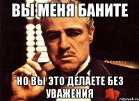 вы меня баните но вы это делаете без уважения