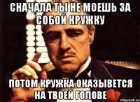 сначала ты не моешь за собой кружку потом кружка оказывется на твоей голове