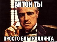 антон ты просто бог троллинга