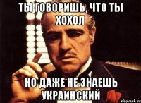 ты говоришь, что ты хохол но даже не знаешь украинский