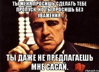 Ты меня просишь сделать тебе пропуск, но ты просишь без уважения. Ты даже не предлагаешь мне сасай.