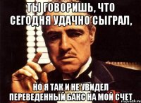 Ты говоришь, что сегодня удачно сыграл, но я так и не увидел переведенный бакс на мой счет