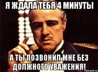 Я ждала тебя 4 минуты а ты позвонил мне без должного уважения!