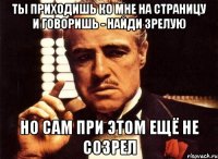 Ты приходишь ко мне на страницу и говоришь - найди зрелую Но сам при этом ещё не созрел