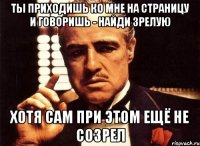 Ты приходишь ко мне на страницу и говоришь - найди зрелую хотя сам при этом ещё не созрел