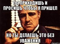 Ты приходишь и просишь чтобы я пришел но ты делаешь это без уважения