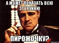 А может показать всю эту хуиню пирожочку?