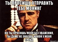 ты просишь отправить тебе монинг но ты просишь меня без уважения, ты даже не знаешь какой у меня грейд