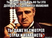 ты вроде долбишь,но ты это делаешь без должного уважения ты даже не смотрел "Страх и ненависть"