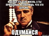 я делал это всю жизнь, а ты приходишь и говоришь, что это дерьмо... одумайся