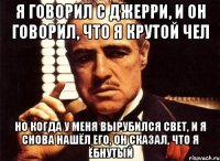 я говорил с Джерри, и он говорил, что я крутой чел но когда у меня вырубился свет, и я снова нашёл его, он сказал, что я ёбнутый