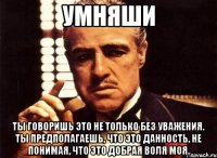 Умняши Ты говоришь это не только без уважения. Ты предполагаешь, что это данность, не понимая, что это добрая воля моя.