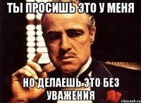 Ты просишь это у меня Но делаешь это без уважения