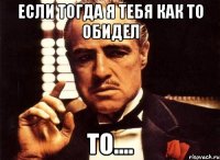 Если тогда я тебя как то обидел То....