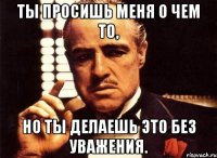 ты просишь меня о чем то, но ты делаешь это без уважения.