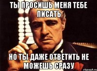 ты просишь меня тебе писать но ты даже ответить не можешь сразу