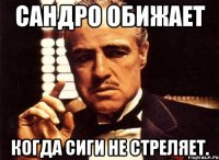 Сандро обижает когда сиги не стреляет.