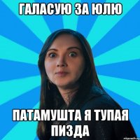 ГАЛАСУЮ ЗА ЮЛЮ ПАТАМУШТА Я ТУПАЯ ПИЗДА