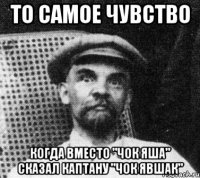 то самое чувство когда вместо "чок яша" сказал каптану "чок явшак"