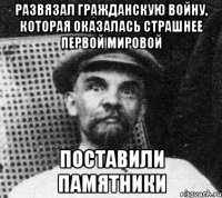 Развязал гражданскую войну, которая оказалась страшнее первой мировой поставили памятники