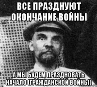 все празднуют окончание войны а мы будем праздновать начало (гражданской войны)