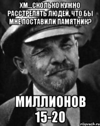 хм...сколько нужно расстрелять людей, что бы мне поставили памятник? миллионов 15-20