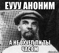 еууу аноним А НЕ ОХУЕЛ ЛИ ТЫ ЧАСОМ