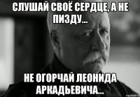 Слушай своё сердце, а не пизду... Не огорчай Леонида Аркадьевича...