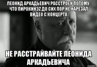 Леонид Аркадьевич расстроен потому, что ПиРоКинэZ до сих пор не нарезал видео с концерта Не расстрайвайте Леонида Аркадьевича