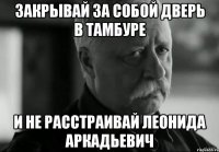 Закрывай за собой дверь в тамбуре и не расстраивай Леонида Аркадьевич