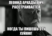 Леонид Аркадьевич расстраивается когда ты пишешь эту хуйню!