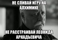 не сливай игру на алхимике не расстраивай Леонида аркадьевича