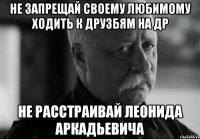 не запрещай своему любимому ходить к друзбям на др не расстраивай Леонида аркадьевича