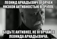 Леонид Аркадьевич огорчен низкой активностью в группе. Будьте активнее, не огорчайте Леонида Аркадьевича.
