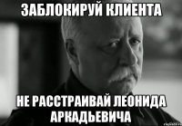 ЗАБЛОКИРУЙ КЛИЕНТА НЕ РАССТРАИВАЙ ЛЕОНИДА АРКАДЬЕВИЧА