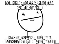 Если на этот раз не сдам философию на следующую пересдачу напьюсь,потом пойду сдавать!