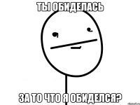 Ты обиделась За то что я обиделся?